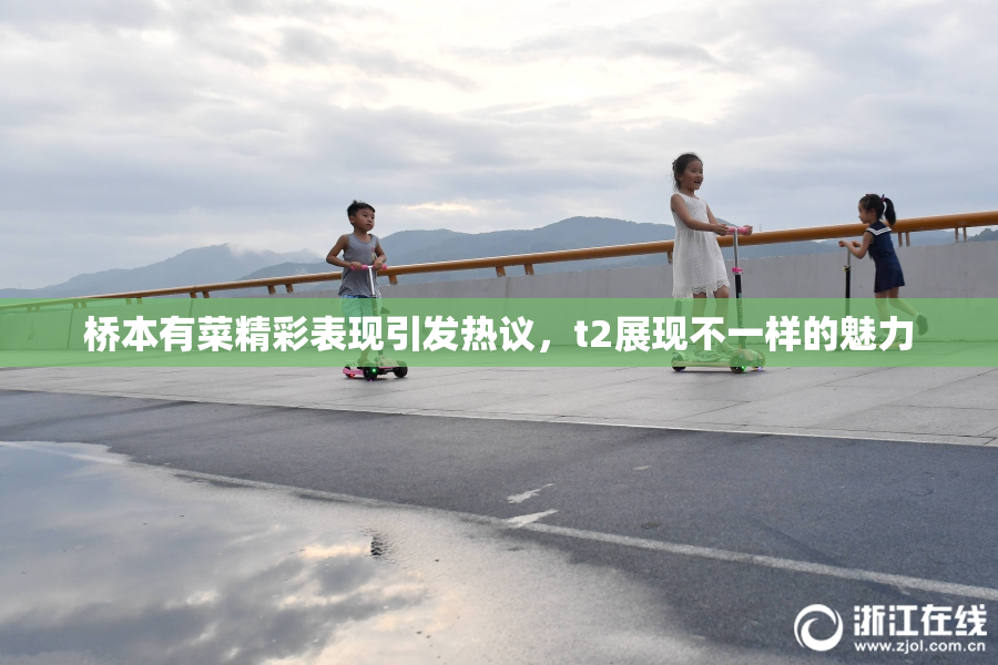 桥本有菜精彩表现引发热议，t2展现不一样的魅力