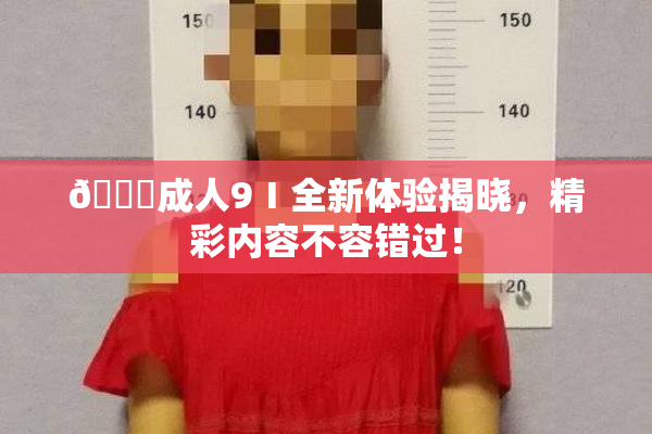 🔞成人9Ⅰ全新体验揭晓，精彩内容不容错过！