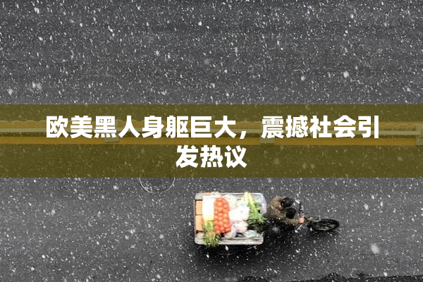 欧美黑人身躯巨大，震撼社会引发热议