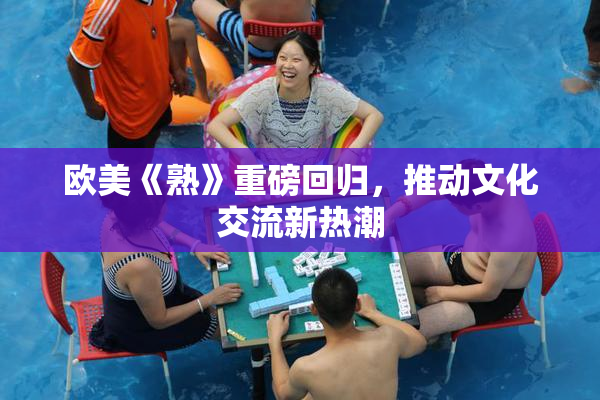 欧美《熟》重磅回归，推动文化交流新热潮