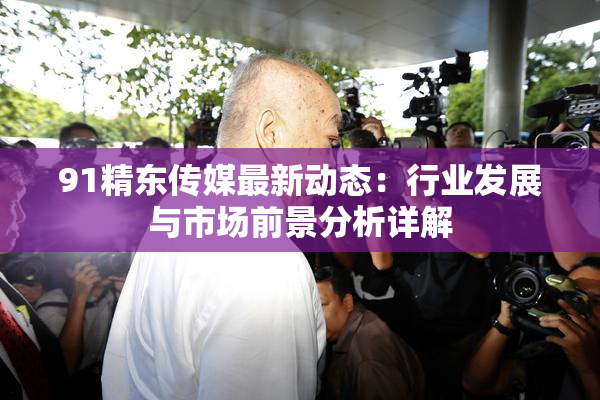 91精东传媒最新动态：行业发展与市场前景分析详解