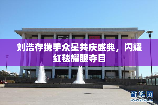 刘浩存携手众星共庆盛典，闪耀红毯耀眼夺目