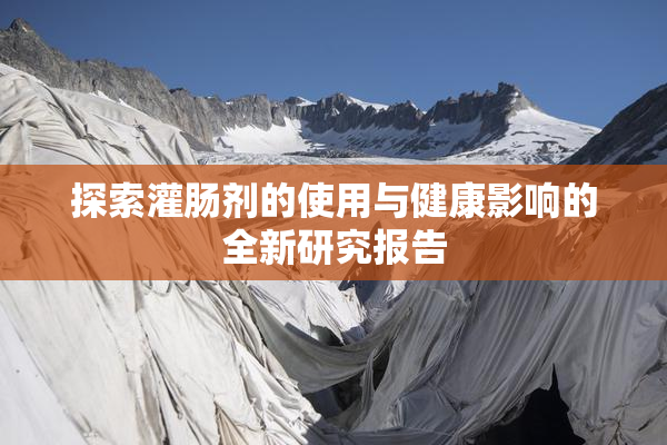 探索灌肠剂的使用与健康影响的全新研究报告