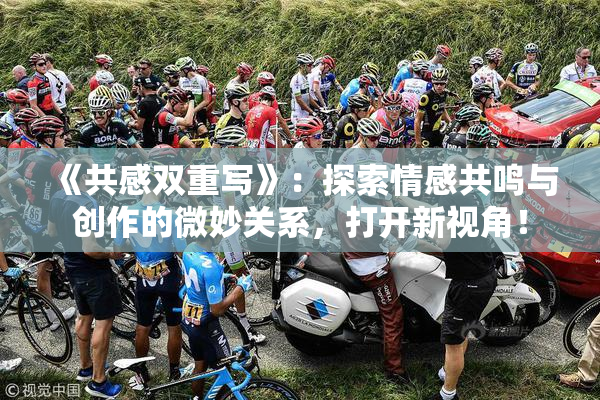 《共感双重写》：探索情感共鸣与创作的微妙关系，打开新视角！