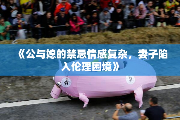 《公与媳的禁忌情感复杂，妻子陷入伦理困境》