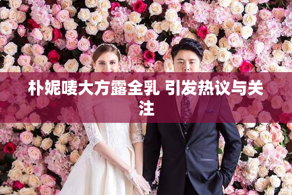 朴妮唛大方露全乳 引发热议与关注