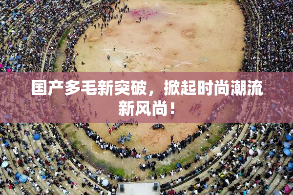 国产多毛新突破，掀起时尚潮流新风尚！
