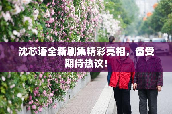 沈芯语全新剧集精彩亮相，备受期待热议！