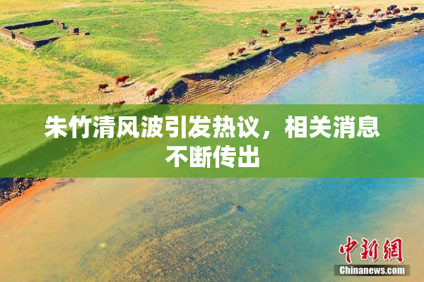 朱竹清风波引发热议，相关消息不断传出