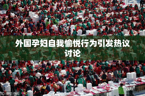 外国孕妇自我愉悦行为引发热议讨论