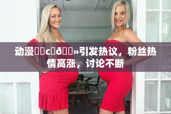 动漫❌‌c‌🐻引发热议，粉丝热情高涨，讨论不断