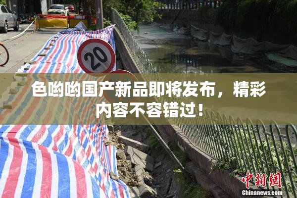 色哟哟国产新品即将发布，精彩内容不容错过！