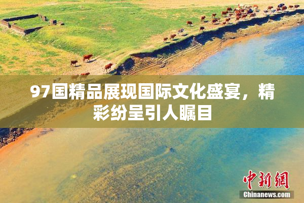 97国精品展现国际文化盛宴，精彩纷呈引人瞩目