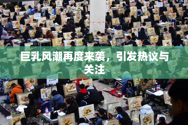 巨乳风潮再度来袭，引发热议与关注