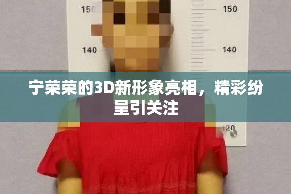 宁荣荣的3D新形象亮相，精彩纷呈引关注