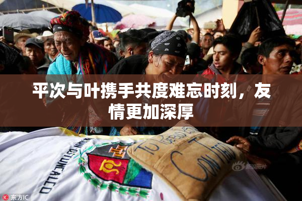 平次与叶携手共度难忘时刻，友情更加深厚