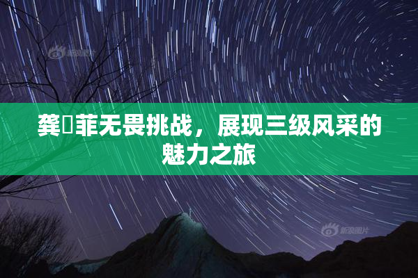 龚玥菲无畏挑战，展现三级风采的魅力之旅