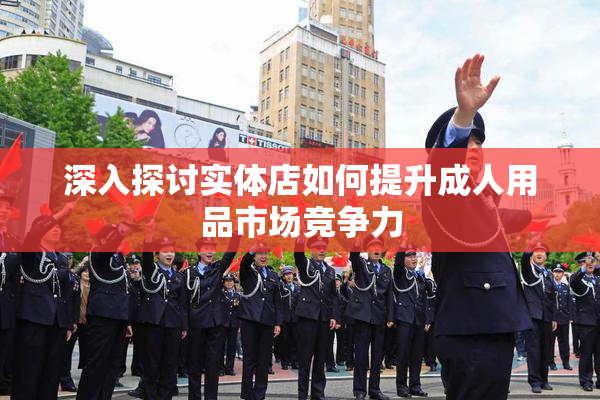 深入探讨实体店如何提升成人用品市场竞争力
