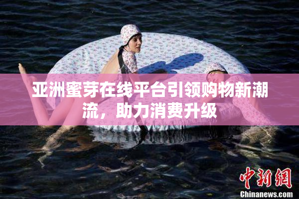 亚洲蜜芽在线平台引领购物新潮流，助力消费升级