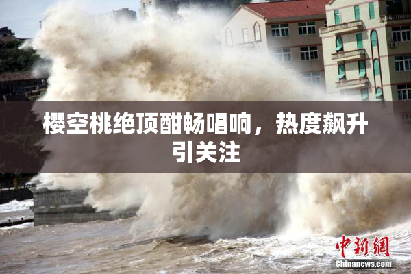 樱空桃绝顶酣畅唱响，热度飙升引关注