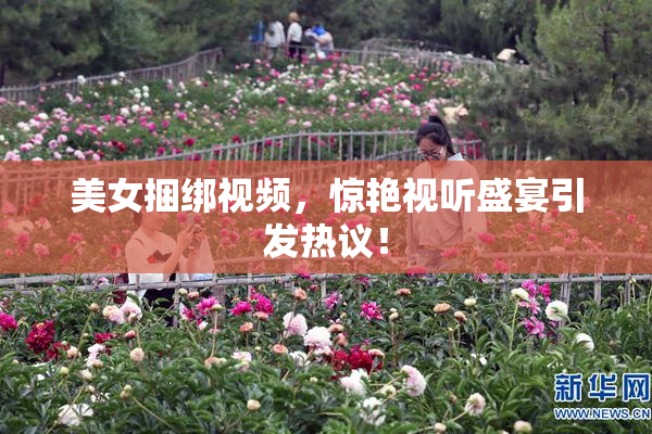 美女捆绑视频，惊艳视听盛宴引发热议！