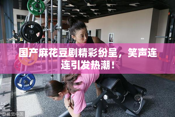 国产麻花豆剧精彩纷呈，笑声连连引发热潮！