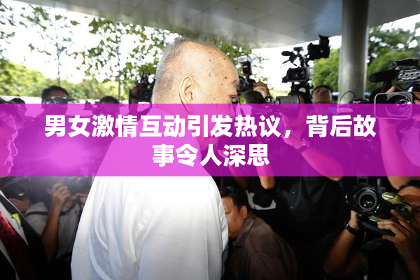 男女激情互动引发热议，背后故事令人深思