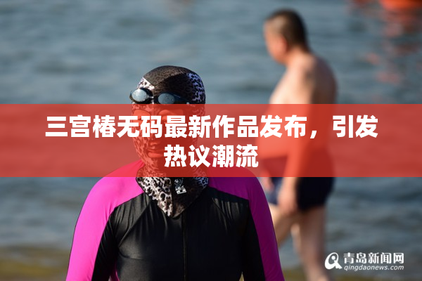 三宫椿无码最新作品发布，引发热议潮流