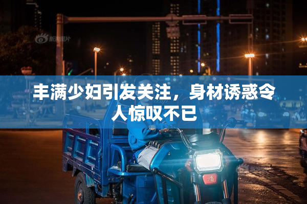 丰满少妇引发关注，身材诱惑令人惊叹不已