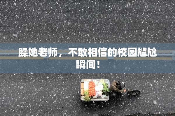 臊她老师，不敢相信的校园尴尬瞬间！