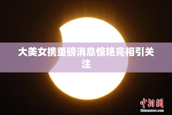 大美女携重磅消息惊艳亮相引关注