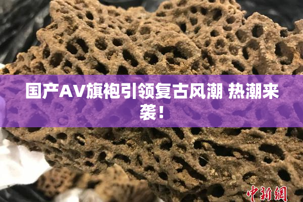 国产AV旗袍引领复古风潮 热潮来袭！