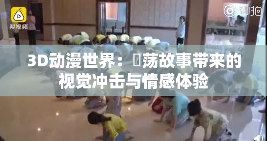 3D动漫世界：婬荡故事带来的视觉冲击与情感体验