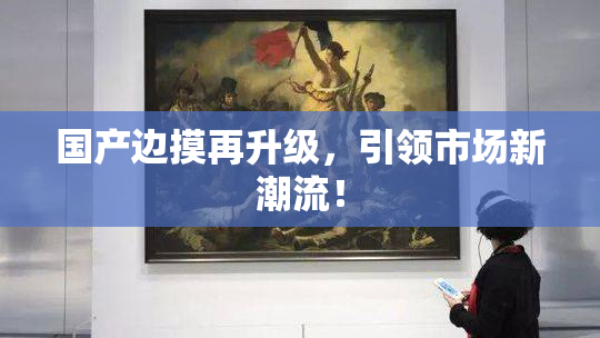 国产边摸再升级，引领市场新潮流！