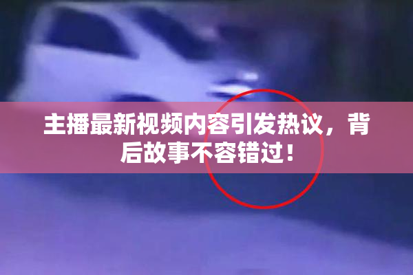 主播最新视频内容引发热议，背后故事不容错过！