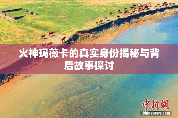 火神玛薇卡的真实身份揭秘与背后故事探讨
