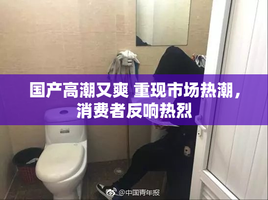 国产高潮又爽 重现市场热潮，消费者反响热烈