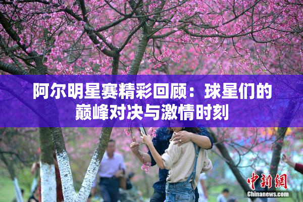 阿尔明星赛精彩回顾：球星们的巅峰对决与激情时刻