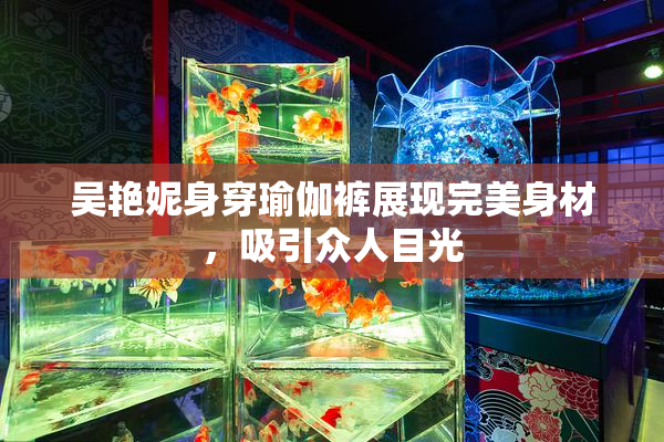 吴艳妮身穿瑜伽裤展现完美身材，吸引众人目光