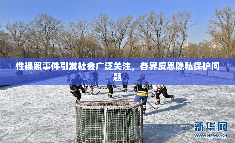 性裸照事件引发社会广泛关注，各界反思隐私保护问题