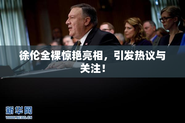徐伦全裸惊艳亮相，引发热议与关注！