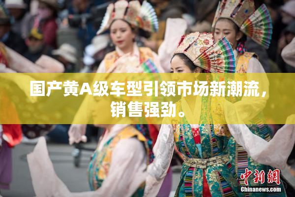 国产黄A级车型引领市场新潮流，销售强劲。