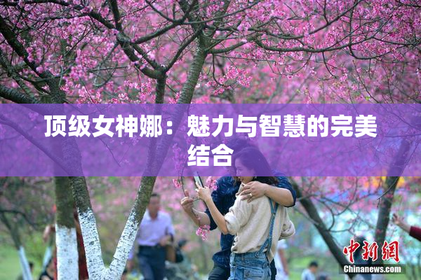 顶级女神娜：魅力与智慧的完美结合