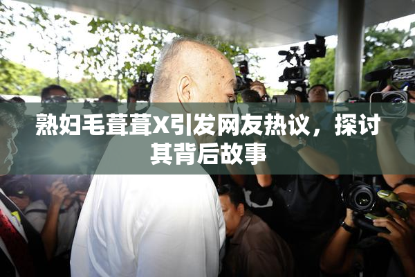 熟妇毛葺葺X引发网友热议，探讨其背后故事