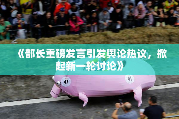 《部长重磅发言引发舆论热议，掀起新一轮讨论》