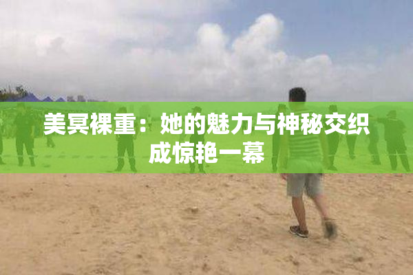 美冥裸重：她的魅力与神秘交织成惊艳一幕