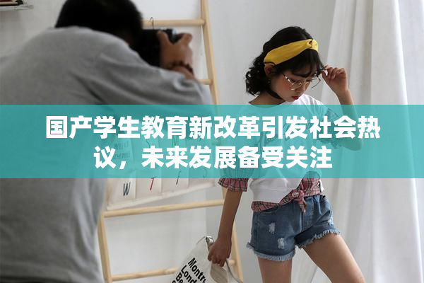 国产学生教育新改革引发社会热议，未来发展备受关注