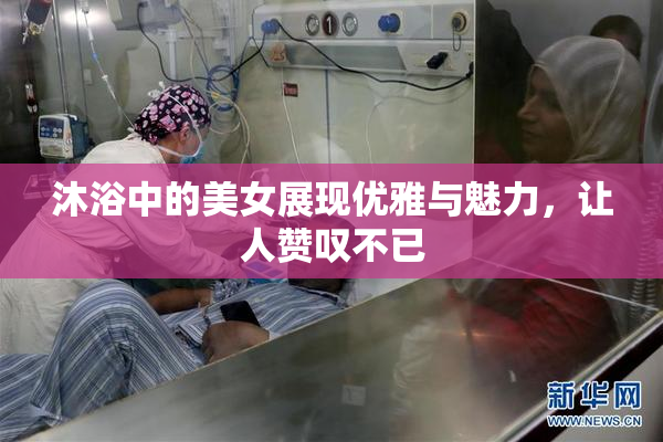 沐浴中的美女展现优雅与魅力，让人赞叹不已
