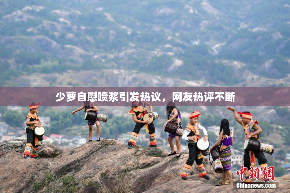 少萝自慰喷浆引发热议，网友热评不断