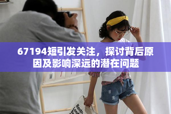 67194短引发关注，探讨背后原因及影响深远的潜在问题